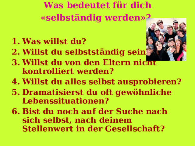 Was bedeutet für dich  « selbständig werden » ?  Was willst du? Willst du selbstständig sein? Willst du von den Eltern nicht kontrolliert werden? Willst du alles selbst ausprobieren? Dramatisierst du oft gewöhnliche Lebenssituationen? Bist du noch auf der Suche nach sich selbst, nach deinem Stellenwert in der Gesellschaft? 