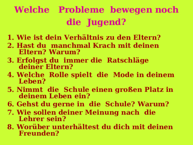 Welche   Probleme  bewegen noch  die  Jugend?   1. Wie ist dein Verhältnis zu den Eltern? 2. Ha st   du   manchmal Krach mit deinen Eltern? Warum? 3. Er folg st  du   immer die  Ratschläge deiner Eltern? 4. Welche  Rolle spielt  die  Mode i n deine m Leben? 5. Nimmt  die  Schule einen großen Platz in deinem Leben ein? 6. Gehst du gerne in  die  Schule? Warum? 7. Wie sollen deiner Meinung nach  die  Lehrer sein? 8. Worüber unterhält e st du dich mit deinen Freunden? 