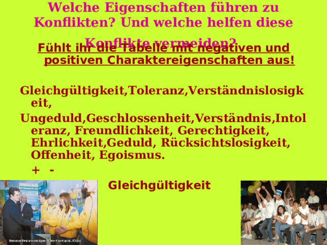 Welche Eigenschaften führen zu Konflikten? Und welche helfen diese Konflikte vermeiden?  Fühl t  ihr die Tabelle mit negativen und positiven Charaktereigenschaften aus !  Gleichgültigkeit,Toleranz,Verständnislosigkeit, Ungeduld,Geschlossenheit,Verständnis,Intoleranz, Freundlichkeit, Gerechtigkeit, Ehrlichkeit,Geduld, Rücksichtslosigkeit, Offenheit, Egoismus.   +      -  Toleranz     Gleichgültigkeit 