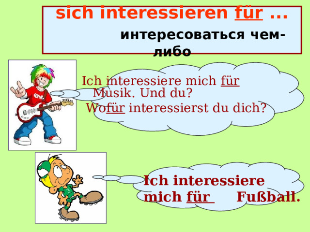 sich interessieren für ...    интересоваться чем-либо Ich  interessiere mich für Musik. Und du?  Wo f ür interessierst du dich? Ich  interessiere mich für  Fußball. 