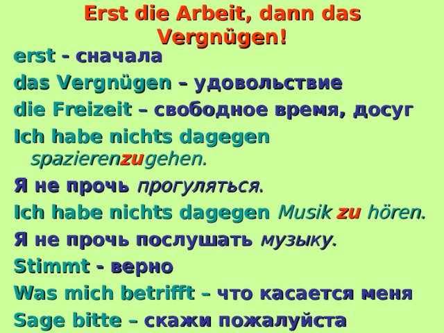 Erst die Arbeit, dann das Vergnügen! erst - сначала das Vergnügen – удовольствие die Freizeit – свободное время, досуг Ich habe nichts dagegen  spazieren zu gehen. Я не прочь прогуляться. Ich habe nichts dagegen  Musik  zu  hören. Я не прочь послушать музыку. Stimmt - верно Was mich betrifft – что касается меня Sage bitte – скажи пожалуйста  