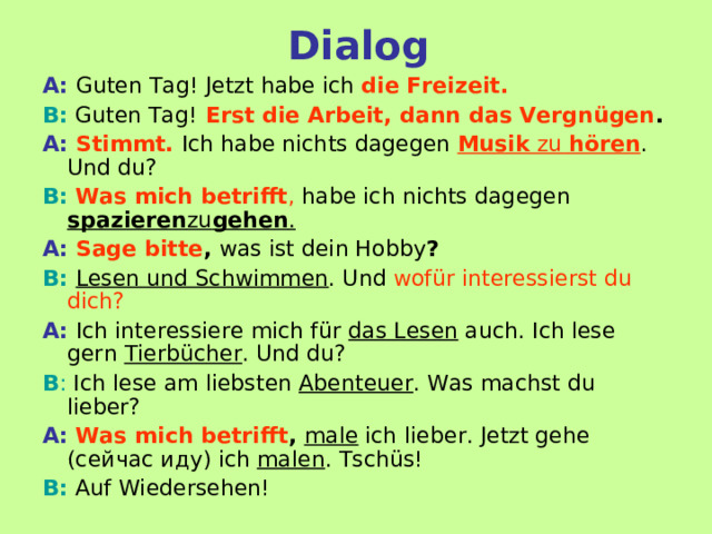 Dialog A:  Guten Tag! Jetzt habe ich die Freizeit. B: Guten Tag!  Erst die Arbeit, dann das Vergnügen . A:  Stimmt.  Ich habe nichts dagegen Musik zu hören . Und du? B:  Was mich betrifft , habe ich nichts dagegen spazieren zu gehen . A:  Sage bitte , was ist dein Hobby ? B:  Lesen und Schwimmen . Und wofür interessierst du dich?     A:  Ich interessiere mich für das Lesen auch. Ich lese gern Tierbücher . Und du? B : Ich lese am liebsten Abenteuer . Was machst du lieber? A:  Was mich betrifft , male ich  lieber. Jetzt gehe (сейчас иду) ich malen . Tschüs! B: Auf Wiedersehen! 