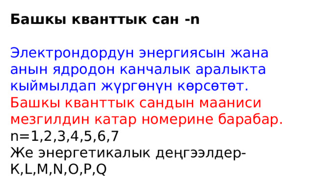 Башкы кванттык сан -n Электрондордун энергиясын жана анын ядродон канчалык аралыкта кыймылдап жүргөнүн көрсөтөт. Башкы кванттык сандын мааниси мезгилдин катар номерине барабар. n=1,2,3,4,5,6,7 Же энергетикалык деңгээлдер-К,L,M,N,O,P,Q 