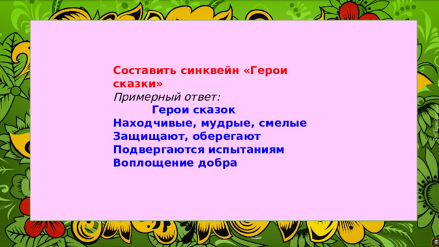 Составить синквейн «Герои сказки» Примерный ответ:  Герои сказок Находчивые, мудрые, смелые Защищают, оберегают Подвергаются испытаниям Воплощение добра 