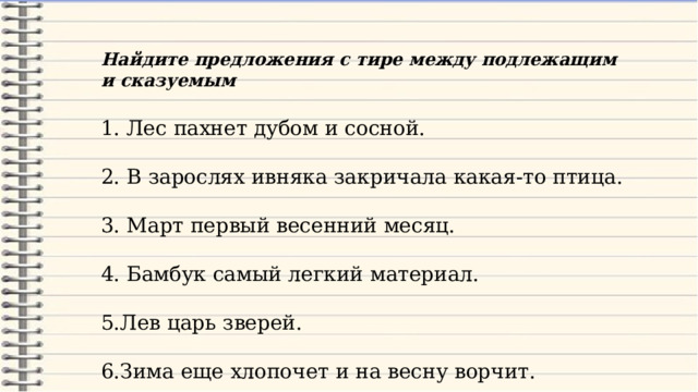 Найдите предложения с тире между подлежащим и сказуемым 1. Лес пахнет дубом и сосной. 2. В зарослях ивняка закричала какая-то птица. 3. Март первый весенний месяц. 4. Бамбук самый легкий материал. 5.Лев царь зверей. 6.Зима еще хлопочет и на весну ворчит. 