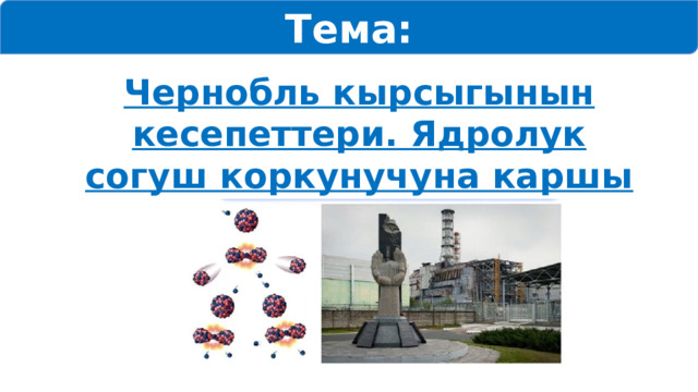 Тема: Чернобль кырсыгынын кесепеттери. Ядролук согуш коркунучуна каршы күрөшүү 