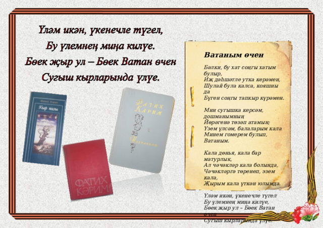 Ватаным өчен  Бәлки, бу хат соңгы хатым булыр, Иҗ дәһшәтле утка керәмен, Шулай була калса, кояшны да Бүген соңгы тапкыр күрәмен.  Мин сугышка керсәм, дошманымның Йөрәгенә төзәп атамын; Үзем үлсәм, балаларым кала Минем гомерем булып, Ватаным.  Кала дөнья, кала бар матурлык, Ал чәчәкләр кала болында, Чәчәкләргә төренеп, эзем кала, Җырым кала үткән юлымда.  Үләм икән, үкенечле түгел Бу үлемнең миңа килүе, Бөек җыр ул – Бөек Ватан өчен Сугыш кырларында үлүе. 