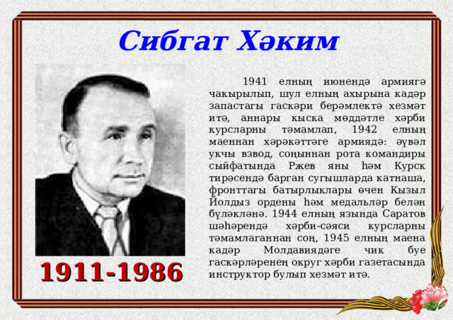 Сибгат Хәким  1941 елның июнендә армиягә чакырылып, шул елның ахырына кадәр запастагы гаскәри берәмлектә хезмәт итә, аннары кыска мөддәтле хәрби курсларны тәмамлап, 1942 елның маеннан хәрәкәттәге армиядә: әүвәл укчы взвод, соңыннан рота командиры сыйфатында Ржев яны һәм Курск тирәсендә барган сугышларда катнаша, фронттагы батырлыклары өчен Кызыл Йолдыз ордены һәм медальләр белән бүләкләнә. 1944 елның язында Саратов шәһәрендә хәрби-сәяси курсларны тәмамлаганнан соң, 1945 елның маена кадәр Молдавиядәге чик буе гаскәрләренең округ хәрби газетасында инструктор булып хезмәт итә. 1911-1986 