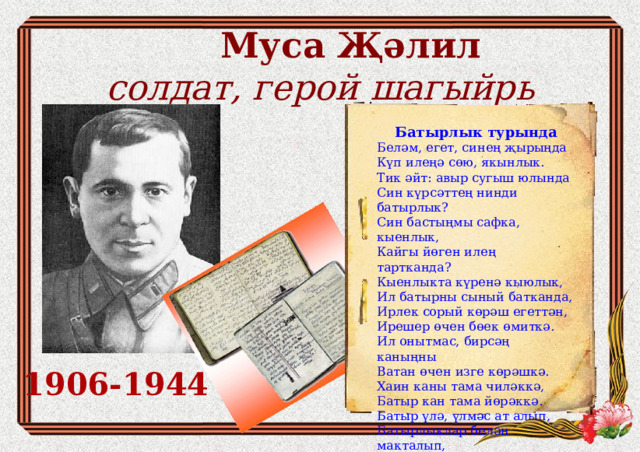  Муса Җәлил  солдат, герой шагыйр ь Батырлык турында Беләм, егет, синең җырыңда   Күп илеңә сөю, якынлык.   Тик әйт: авыр сугыш юлында   Син күрсәттең нинди батырлык? Син бастыңмы сафка, кыенлык,   Кайгы йөген илең тартканда?   Кыенлыкта күренә кыюлык,   Ил батырны сыный батканда, Ирлек сорый көрәш егеттән,   Ирешер өчен бөек өмиткә.   Ил онытмас, бирсәң каныңны   Ватан өчен изге көрәшкә.   Хаин каны тама чиләккә,  Батыр кан тама йөрәккә. Батыр үлә, үлмәс ат алып,   Батырлыклар белән макталып,   Исмең калсын, үзең үлсәң дә,   Тарихларда укып ятларлык. 1943, декабрь 1906-1944 