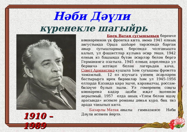 Нәби Дәүли  күренекле шагыйр ь  Бөек Ватан сугышының  беренче көннәреннән үк фронтка китә, әмма 1941 елның августында Орша шәһәре тирәсендә барган авыр сугышларның берсендә чолганышта калып, ул фашистлар кулына әсир төшә, 1942 елның яз башында бүтән әсирләр белән бергә Германиягә озатыла. 1945 елның апрелендә ул берничә иптәше белән лагерьдан кача,  Совет Армиясенә  кушыла һәм сугышны фронтта тәмамлый. 12 ел язучыга үзенең әсәрләрен бастырырга ирек бирмиләр һәм ул 1945-1956 елларда Казанда кара эшче, каравылчы, рәссам-бизәүче булып эшли. Ул гомеренең соңгы көннәренә кадәр әдәби иҗат эшеннән аерылмый. 1957 елда аның «Үлем белән яшәү арасында» исемле романы дөнья күрә, бик тиз арада танылып китә. Базарлы Матак  авылы гимназиясе Нәби Дәүли исемен йөртә. 1910 – 1989 