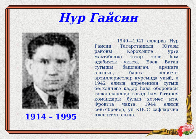 Нур Гайсин  1940—1941 елларда Нур Гайсин Татарстанның Ютазы районы Кәрәкәшле урта мәктәбендә татар теле һәм әдәбияты укыта. Бөек Ватан сугышы башлангач, армиягә алынып, башта зенитчы артиллеристлар курсында укый, ә 1942 елның апреленнән сугыш беткәнчегә кадәр һава оборонасы гаскәрләрендә взвод һәм батарея командиры булып хезмәт итә. Фронтта чакта, 1944 елның сентябрендә, ул КПСС сафларына член итеп алына. 1914 – 1995 