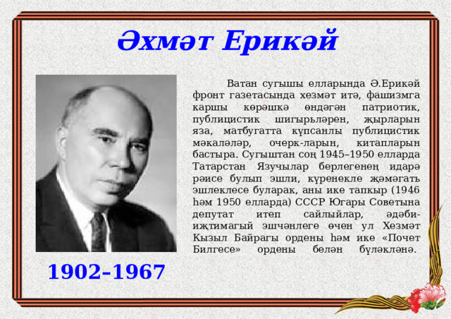 Әхмәт Ерикәй  Ватан сугышы елларында Ә.Ерикәй фронт газетасында хезмәт итә, фашизмга каршы көрәшкә өндәгән патриотик, публицистик шигырьләрен, җырларын яза, матбугатта күпсанлы публицистик мәкаләләр, очерк-ларын, китапларын бастыра. Сугыштан соң 1945–1950 елларда Татарстан Язучылар берлегенең идарә рәисе булып эшли, күренекле җәмәгать эшлеклесе буларак, аны ике тапкыр (1946 һәм 1950 елларда) СССР Югары Советына депутат итеп сайлыйлар, әдәби-иҗтимагый эшчәнлеге өчен ул Хезмәт Кызыл Байрагы ордены һәм ике «Почет Билгесе» ордены белән бүләкләнә.    1902–1967 