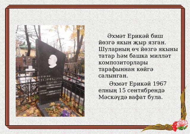  Әхм ә т Ерикәй биш йөзгә якын җыр язган. Шуларның өч йөзгә якыны татар һәм башка милләт композиторлары тарафыннан көйгә салынган.  Әхмәт Ерикәй 1967 елның 15 сентябрендә Мәскәүдә вафат була.    