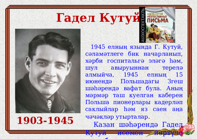 Гадел Кутуй  1945 елның язында Г. Кутуй, сәламәтлеге бик начарланып, хәрби госпитальгә эләгә һәм, шул авыруыннан терелә алмыйча, 1945 елның 15 июнендә Польшадагы Згеш шәһәрендә вафат була. Аның мәрмәр таш куелган каберен Польша пионерлары кадерләп саклыйлар һәм яз саен аңа чәчәкләр утырталар .  Казан шәһәрендә Гадел Кутуй исемен йөртүче урам бар. 1903-1945 