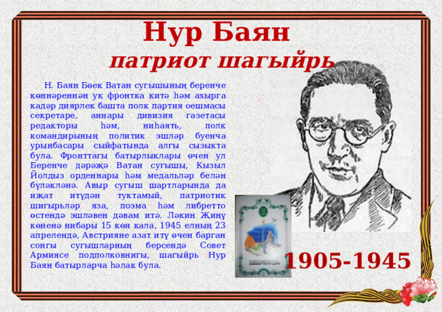Нур Баян  патриот шагыйр ь  Н. Баян Бөек Ватан сугышының беренче көннәреннән ук фронтка китә һәм ахырга кадәр диярлек башта полк партия оешмасы секретаре, аннары дивизия газетасы редакторы һәм, ниһаять, полк командирының политик эшләр буенча урынбасары сыйфатында алгы сызыкта була. Фронттагы батырлыклары өчен ул Беренче дәрәҗә Ватан сугышы, Кызыл Йолдыз орденнары һәм медальләр белән бүләкләнә. Авыр сугыш шартларында да иҗат итүдән туктамый, патриотик шигырьләр яза, поэма һәм либретто өстендә эшләвен дәвам итә. Ләкин Җиңү көненә нибары 15 көн кала, 1945 елның 23 апрелендә, Австрияне азат итү өчен барган сонгы сугышларның берсендә Совет Армиясе подполковнигы, шагыйрь Нур Баян батырларча һәлак була. 1905-1945 
