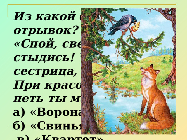 Из какой басни этот отрывок? «Спой, светик, не стыдись! Что, ежели, сестрица, При красоте такой и петь ты мастерица...»? а) «Ворона и Лисица» б) «Свинья под дубом»  в) «Квартет» 