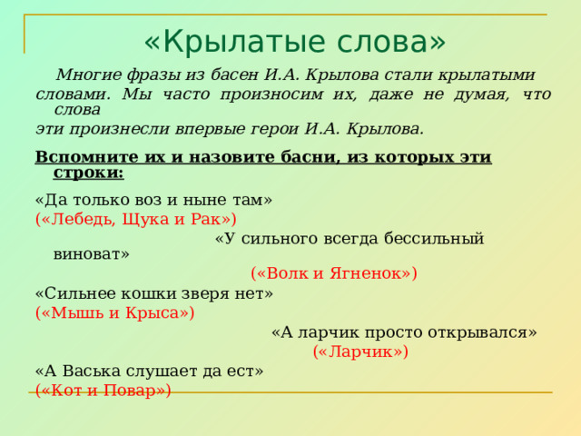  «Крылатые слова»  Многие фразы из басен И.А. Крылова стали крылатыми словами. Мы часто произносим их, даже не думая, что слова эти произнесли впервые герои И.А. Крылова.  Вспомните их и назовите басни, из которых эти строки:  «Да только воз и ныне там» («Лебедь, Щука и Рак»)  «У сильного всегда бессильный виноват»  («Волк и Ягненок») «Сильнее кошки зверя нет» («Мышь и Крыса»)  «А ларчик просто открывался»  («Ларчик») «А Васька слушает да ест» («Кот и Повар») 