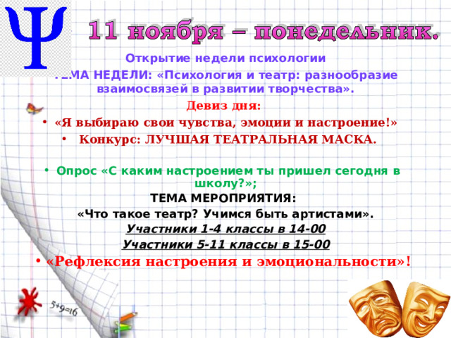 Открытие недели психологии ТЕМА НЕДЕЛИ: «Психология и театр: разнообразие взаимосвязей в развитии творчества». Девиз дня: «Я выбираю свои чувства, эмоции и настроение!» Конкурс: ЛУЧШАЯ ТЕАТРАЛЬНАЯ МАСКА.  Опрос «С каким настроением ты пришел сегодня в школу?»; ТЕМА МЕРОПРИЯТИЯ: «Что такое театр? Учимся быть артистами». Участники 1-4 классы в 14-00 Участники 5-11 классы в 15-00 «Рефлексия настроения и эмоциональности»!   