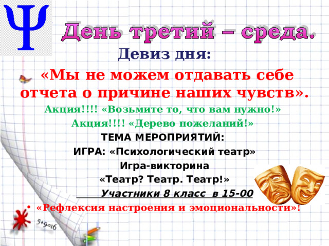 Девиз дня:  «Мы не можем отдавать себе отчета о причине наших чувств». Акция!!!! «Возьмите то, что вам нужно!» Акция!!!! «Дерево пожеланий!» ТЕМА МЕРОПРИЯТИЙ: ИГРА: «Психологический театр» Игра-викторина «Театр? Театр. Театр!»  Участники 8 класс в 15-00  «Рефлексия настроения и эмоциональности»!  