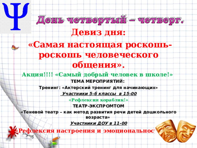 Девиз дня:  «Самая настоящая роскошь-роскошь человеческого общения». Акция!!!! «Самый добрый человек в школе!» ТЕМА МЕРОПРИЯТИЙ: Тренинг: «Актерский тренинг для начинающих»  Участники 5-6 классы в 15-00 «Рефлексия кораблик!» ТЕАТР-ЭКСПРОМТОМ «Теневой театр – как метод развития речи детей дошкольного возраста» Участники ДОУ в 11-00 «Рефлексия настроения и эмоциональности!»  