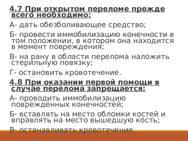 4.7 При открытом переломе прежде всего необходимо: А- дать обезболивающее средство; Б- провести иммобилизацию конечности в том положении, в котором она находится в момент повреждения; В- на рану в области перелома наложить стерильную повязку; Г- остановить кровотечение. 4.8 При оказании первой помощи в случае перелома запрещается: А- проводить иммобилизацию поврежденных конечностей; Б- вставлять на место обломки костей и вправлять на место вышедшую кость; В- останавливать кровотечение. 