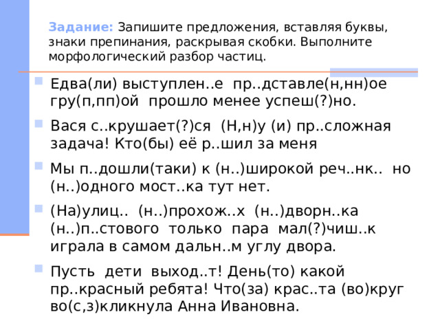 Задание: Запишите предложения, вставляя буквы, знаки препинания, раскрывая скобки. Выполните морфологический разбор частиц. Едва(ли) выступлен..е пр..дставле(н,нн)ое гру(п,пп)ой прошло менее успеш(?)но. Вася с..крушает(?)ся (Н,н)у (и) пр..сложная задача! Кто(бы) её р..шил за меня Мы п..дошли(таки) к (н..)широкой реч..нк.. но (н..)одного мост..ка тут нет. (На)улиц.. (н..)прохож..х (н..)дворн..ка (н..)п..стового только пара мал(?)чиш..к играла в самом дальн..м углу двора. Пусть дети выход..т! День(то) какой пр..красный ребята! Что(за) крас..та (во)круг во(с,з)кликнула Анна Ивановна. 