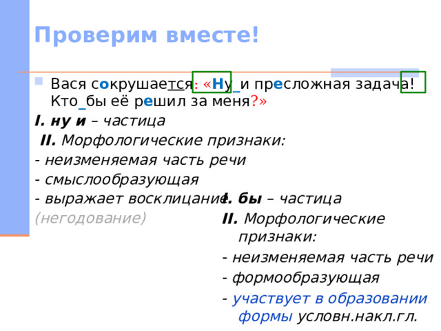 Проверим вместе! Вася с о крушае тс я :  « Н у _ и пр е сложная задача! Кто _ бы её р е шил за меня ?» I.  ну и – частица  II. Морфологические признаки: - неизменяемая часть речи - смыслообразующая - выражает восклицание (негодование)  I.  бы – частица II. Морфологические признаки: - неизменяемая часть речи - формообразующая - участвует в образовании формы условн.накл.гл.   