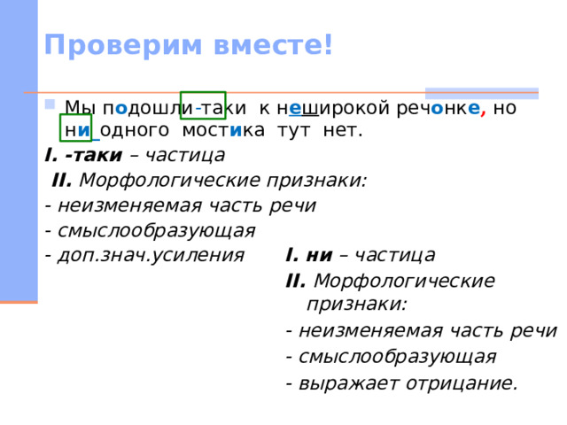 Проверим вместе! Мы п о дошли - таки к н е ш ирокой реч о нк е , но н и_ одного мост и ка тут нет. I.  -таки – частица  II. Морфологические признаки: - неизменяемая часть речи - смыслообразующая - доп.знач.усиления  I.  ни – частица II. Морфологические признаки: - неизменяемая часть речи - смыслообразующая - выражает отрицание.   