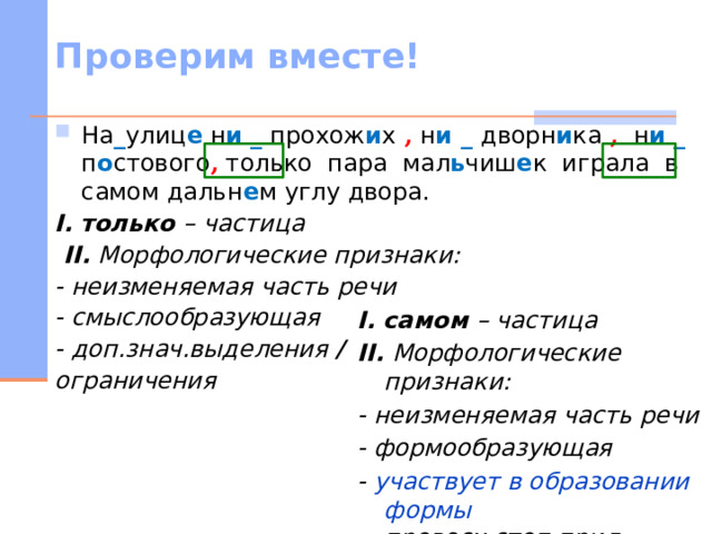 Проверим вместе! На _ улиц е н и _ прохож и х , н и _ дворн и ка , н и _ п о стового , только пара мал ь чиш е к играла в самом дальн е м углу двора. I.  только – частица  II. Морфологические признаки: - неизменяемая часть речи - смыслообразующая - доп.знач.выделения /  ограничения  I.  самом – частица II. Морфологические признаки: - неизменяемая часть речи - формообразующая - участвует в образовании формы превосх.степ.прил.   