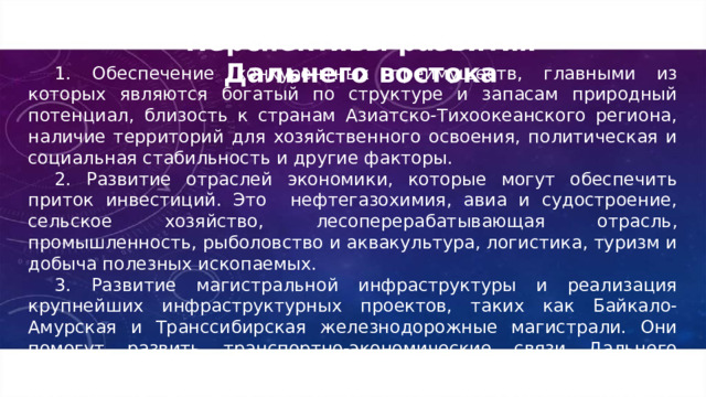 Перспективы развития Дальнего востока 1. Обеспечение конкурентных преимуществ, главными из которых являются богатый по структуре и запасам природный потенциал, близость к странам Азиатско-Тихоокеанского региона, наличие территорий для хозяйственного освоения, политическая и социальная стабильность и другие факторы. 2. Развитие отраслей экономики, которые могут обеспечить приток инвестиций. Это нефтегазохимия, авиа и судостроение, сельское хозяйство, лесоперерабатывающая отрасль, промышленность, рыболовство и аквакультура, логистика, туризм и добыча полезных ископаемых. 3. Развитие магистральной инфраструктуры и реализация крупнейших инфраструктурных проектов, таких как Байкало-Амурская и Транссибирская железнодорожные магистрали. Они помогут развить транспортно-экономические связи Дальнего востока с другими регионами, в том числе с портами и пунктами пропуска на границе с Монголией, Китаем и Корейской Народно-Демократической Республикой.  