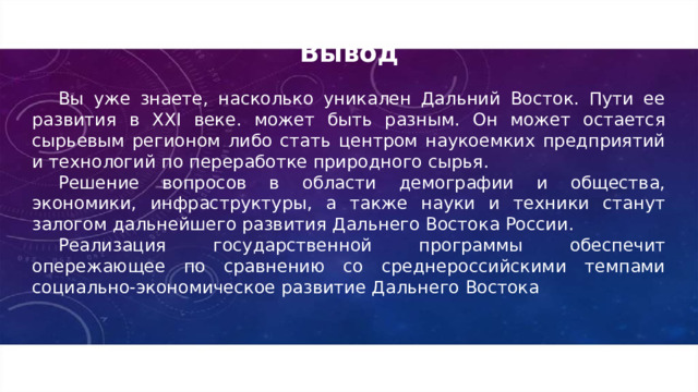 Вывод Вы уже знаете, насколько уникален Дальний Восток. Пути ее развития в XXI веке. может быть разным. Он может остается сырьевым регионом либо стать центром наукоемких предприятий и технологий по переработке природного сырья. Решение вопросов в области демографии и общества, экономики, инфраструктуры, а также науки и техники станут залогом дальнейшего развития Дальнего Востока России. Реализация государственной программы обеспечит опережающее по сравнению со среднероссийскими темпами социально-экономическое развитие Дальнего Востока 