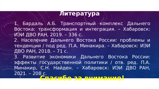 Литература 1. Бардаль А.Б. Транспортный комплекс Дальнего Востока: трансформация и интеграция. – Хабаровск: ИЭИ ДВО РАН, 2019. – 336 с. 2. Население Дальнего Востока России: проблемы и тенденции / под ред. П.А. Минакира. – Хабаровск: ИЭИ ДВО РАН, 2018. – 71 с. 3. Развитие экономики Дальнего Востока России: эффекты государственной политики / отв. ред. П.А. Минакир, С.Н. Найден. – Хабаровск: ИЭИ ДВО РАН, 2021. – 208 с. Спасибо за внимание! 