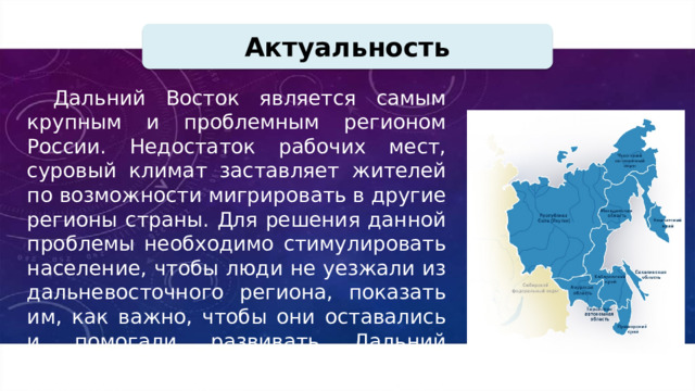 Актуальность Дальний Восток является самым крупным и проблемным регионом России. Недостаток рабочих мест, суровый климат заставляет жителей по возможности мигрировать в другие регионы страны. Для решения данной проблемы необходимо стимулировать население, чтобы люди не уезжали из дальневосточного региона, показать им, как важно, чтобы они оставались и помогали развивать Дальний Восток, так как он, на мой взгляд, является одним из самых перспективных. 