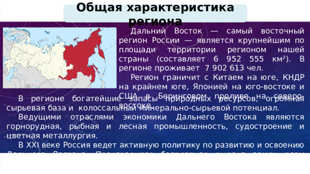 Общая характеристика региона Дальний Восток — самый восточный регион России — является крупнейшим по площади территории регионом нашей страны (составляет 6 952 555 км²). В регионе проживает 7 902 613 чел. Регион граничит с Китаем на юге, КНДР на крайнем юге, Японией на юго-востоке и США в Беринговом проливе на северо-востоке. В регионе богатейшие запасы природных ресурсов, огромная сырьевая база и колоссальный минерально-сырьевой потенциал. Ведущими отраслями экономики Дальнего Востока являются горнорудная, рыбная и лесная промышленность, судостроение и цветная металлургия. В XXI веке Россия ведет активную политику по развитию и освоению Дальнего Востока. Производится бесплатная выдача земли всем гражданам, желающим переехать на Дальний Восток. Идет строительство новой инфраструктуры. 