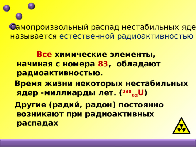 Самопроизвольный распад нестабильных ядер называется естественной радиоактивностью  Все химические элементы, начиная с номера 83 , обладают радиоактивностью.  Время жизни некоторых нестабильных ядер -миллиарды лет. ( 238 92 U )  Другие (радий, радон) постоянно возникают при радиоактивных распадах 