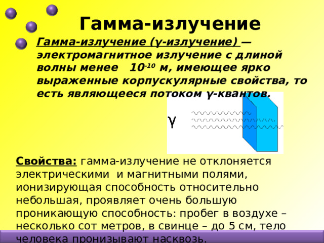 Гамма-излучение Гамма-излучение (γ-излучение) — электромагнитное излучение с длиной волны менее 10 -10 м, имеющее ярко выраженные корпускулярные свойства, то есть являющееся потоком γ-квантов. Свойства:  гамма-излучение не отклоняется электрическими и магнитными полями, ионизирующая способность относительно небольшая, проявляет очень большую проникающую способность: пробег в воздухе –несколько сот метров, в свинце – до 5 см, тело человека пронизывают насквозь. 