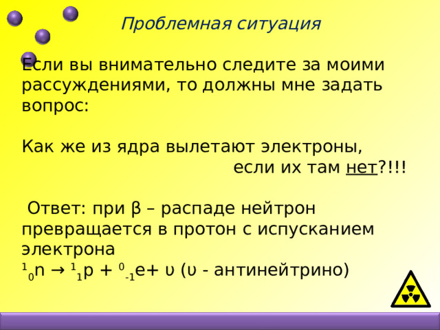 Проблемная ситуация  Если вы внимательно следите за моими рассуждениями, то должны мне задать вопрос: Как же из ядра вылетают электроны,  если их там нет ?!!!  Ответ: при β – распаде нейтрон превращается в протон с испусканием электрона  1 0 n → 1 1 p + 0 -1 e+ υ (υ - антинейтрино) 