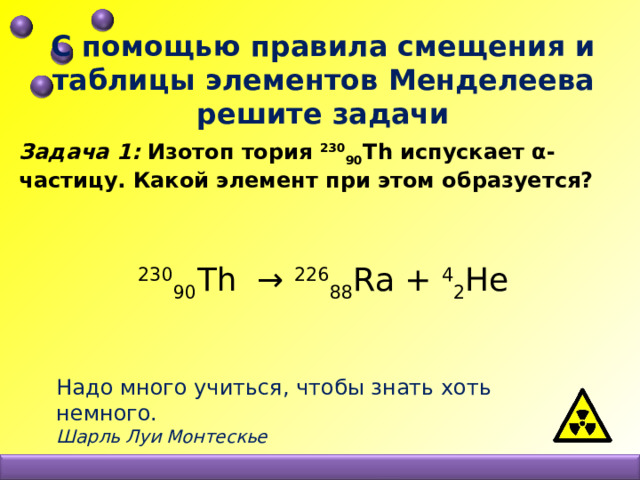 С помощью правила смещения и таблицы элементов Менделеева решите задачи Задача 1: Изотоп тория 230 90 Th испускает α-частицу. Какой элемент при этом образуется?     230 90 Th → 226 88 Ra + 4 2 He Надо много учиться, чтобы знать хоть немного. Шарль Луи Монтескье 