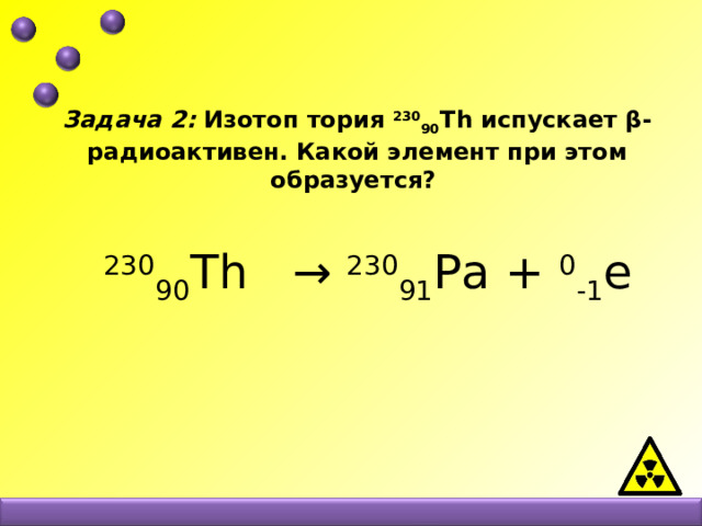 Задача 2: Изотоп тория 230 90 Th испускает β-радиоактивен. Какой элемент при этом образуется?     230 90 Th  → 230 91 Рa + 0 -1 e   