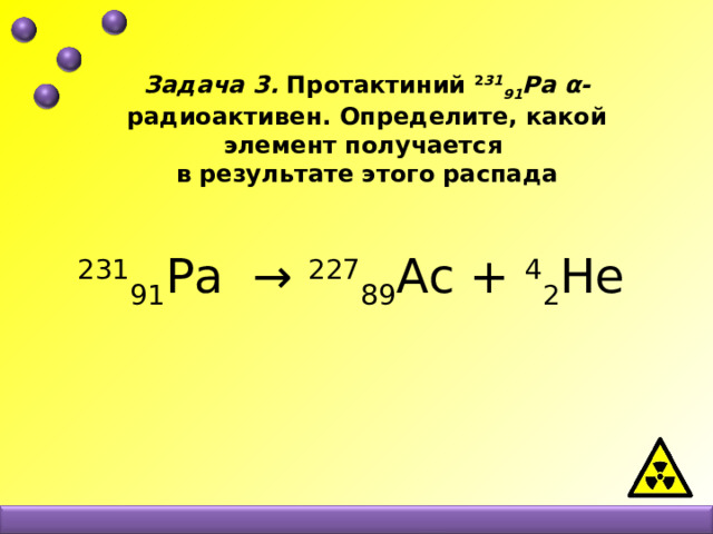 Задача 3. Протактиний 2 31 91 Рa  α- радиоактивен. Определите, какой элемент получается в результате этого распада    231 91 Рa → 227 89 Ас + 4 2 Не   