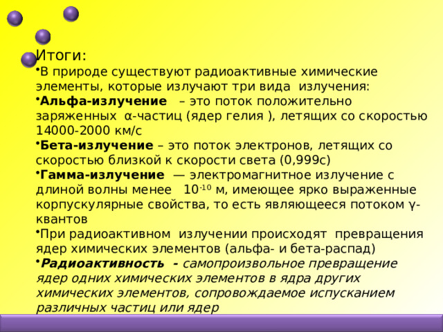 Итоги: В природе существуют радиоактивные химические элементы, которые излучают три вида излучения: Альфа-излучение – это поток положительно заряженных α-частиц (ядер гелия ), летящих со скоростью 14000-2000 км/с Бета-излучение – это поток электронов, летящих со скоростью близкой к скорости света (0,999с) Гамма-излучение — электромагнитное излучение с длиной волны менее 10 -10 м, имеющее ярко выраженные корпускулярные свойства, то есть являющееся потоком γ-квантов При радиоактивном излучении происходят превращения ядер химических элементов (альфа- и бета-распад) Радиоактивность - самопроизвольное превращение ядер одних химических элементов в ядра других химических элементов, сопровождаемое испусканием различных частиц или ядер 