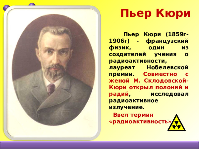  Пьер Кюри  Пьер Кюри (1859г-1906г) - французский физик, один из создателей учения о радиоактивности, лауреат Нобелевской премии. Совместно с женой М. Склодовской-Кюри открыл полоний и радий , исследовал радиоактивное излучение.  Ввел термин «радиоактивность» 