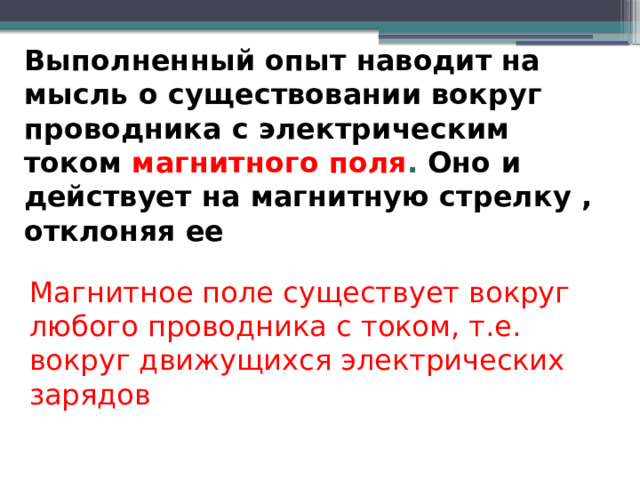 Выполненный опыт наводит на мысль о существовании вокруг проводника с электрическим током магнитного поля . Оно и действует на магнитную стрелку , отклоняя ее Магнитное поле существует вокруг любого проводника с током, т.е. вокруг движущихся электрических зарядов 