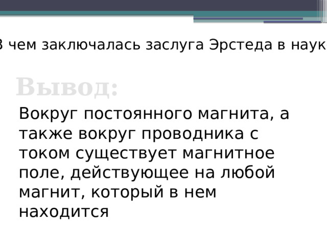 В чем заключалась заслуга Эрстеда в науке? Вывод: Вокруг постоянного магнита, а также вокруг проводника с током существует магнитное поле, действующее на любой магнит, который в нем находится 