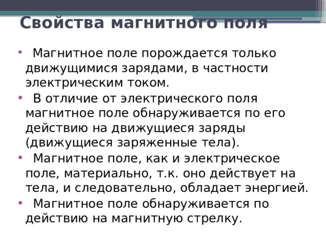 Свойства магнитного поля  Магнитное поле порождается только движущимися зарядами, в частности электрическим током.  В отличие от электрического поля магнитное поле обнаруживается по его действию на движущиеся заряды (движущиеся заря­женные тела).  Магнитное поле, как и электрическое поле, материально, т.к. оно действует на тела, и следовательно, обладает энергией.  Магнитное поле обнаруживается по действию на магнитную стрелку. 