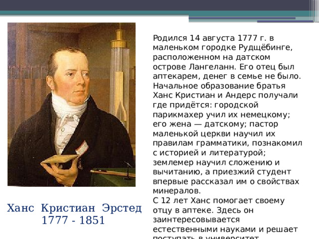 Родился 14 августа 1777 г. в маленьком городке Рудщёбинге, расположенном на датском острове Лангеланн. Его отец был аптекарем, денег в семье не было. Начальное образование братья Ханс Кристиан и Андерс получали где придётся: городской парикмахер учил их немецкому; его жена — датскому; пастор маленькой церкви научил их правилам грамматики, познакомил с историей и литературой; землемер научил сложению и вычитанию, а приезжий студент впервые рассказал им о свойствах минералов. С 12 лет Ханс помогает своему отцу в аптеке. Здесь он заинтересовывается естественными науками и решает поступать в университет. Ханс Кристиан Эрстед  1777 - 1851 