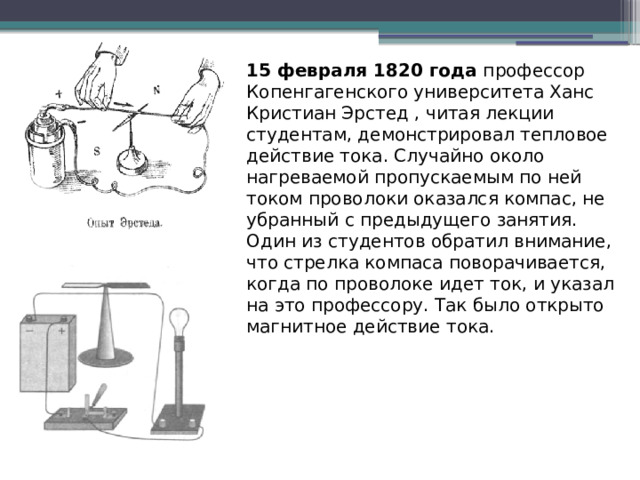 15 февраля 1820 года профессор Копенгагенского университета Ханс Кристиан Эрстед , читая лекции студентам, демонстрировал тепловое действие тока. Случайно около нагреваемой пропускаемым по ней током проволоки оказался компас, не убранный с предыдущего занятия. Один из студентов обратил внимание, что стрелка компаса поворачивается, когда по проволоке идет ток, и указал на это профессору. Так было открыто магнитное действие тока. 