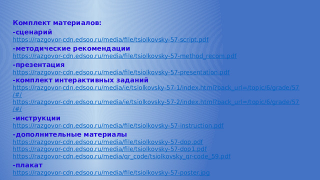 Комплект материалов: -сценарий https:// razgovor-cdn.edsoo.ru/media/file/tsiolkovsky-57-script.pdf -методические рекомендации https:// razgovor-cdn.edsoo.ru/media/file/tsiolkovsky-57-method_recom.pdf -презентация https:// razgovor-cdn.edsoo.ru/media/file/tsiolkovsky-57-presentation.pdf -комплект интерактивных заданий https://razgovor-cdn.edsoo.ru/media/ie/tsiolkovsky-57-1/index.html?back_url=/topic/6/grade/57 /#/ https ://razgovor-cdn.edsoo.ru/media/ie/tsiolkovsky-57-2/index.html?back_url=/topic/6/grade/57 /#/ -инструкции https:// razgovor-cdn.edsoo.ru/media/file/tsiolkovsky-57-instruction.pdf -дополнительные материалы https:// razgovor-cdn.edsoo.ru/media/file/tsiolkovsky-57-dop.pdf https :// razgovor-cdn.edsoo.ru/media/file/tsiolkovsky-57-dop1.pdf https :// razgovor-cdn.edsoo.ru/media/qr_code/tsiolkovsky_qr-code_59.pdf -плакат https:// razgovor-cdn.edsoo.ru/media/file/tsiolkovsky-57-poster.jpg 