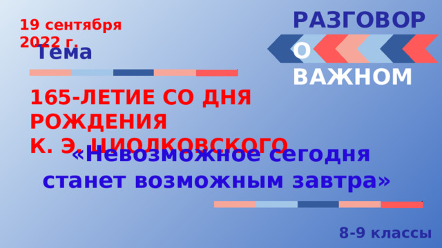 РАЗГОВОРЫ  19 сентября 2022 г. О ВАЖНОМ Тема 165-ЛЕТИЕ СО ДНЯ РОЖДЕНИЯ К. Э. ЦИОЛКОВСКОГО «Невозможное сегодня станет возможным завтра» 8-9 классы 