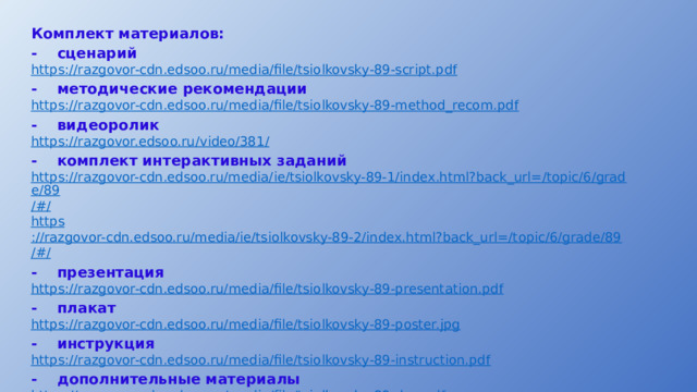 Комплект материалов: -  сценарий https:// razgovor-cdn.edsoo.ru/media/file/tsiolkovsky-89-script.pdf -  методические рекомендации https:// razgovor-cdn.edsoo.ru/media/file/tsiolkovsky-89-method_recom.pdf -  видеоролик https://razgovor.edsoo.ru/video/381 / -  комплект интерактивных заданий https://razgovor-cdn.edsoo.ru/media/ie/tsiolkovsky-89-1/index.html?back_url=/topic/6/grade/89 /#/ https ://razgovor-cdn.edsoo.ru/media/ie/tsiolkovsky-89-2/index.html?back_url=/topic/6/grade/89 /#/ -  презентация https:// razgovor-cdn.edsoo.ru/media/file/tsiolkovsky-89-presentation.pdf -  плакат https:// razgovor-cdn.edsoo.ru/media/file/tsiolkovsky-89-poster.jpg -  инструкция https:// razgovor-cdn.edsoo.ru/media/file/tsiolkovsky-89-instruction.pdf -  дополнительные материалы https:// razgovor-cdn.edsoo.ru/media/file/tsiolkovsky-89-dop.pdf https :// razgovor-cdn.edsoo.ru/media/qr_code/tsiolkovsky_qr-code_59.pdf 